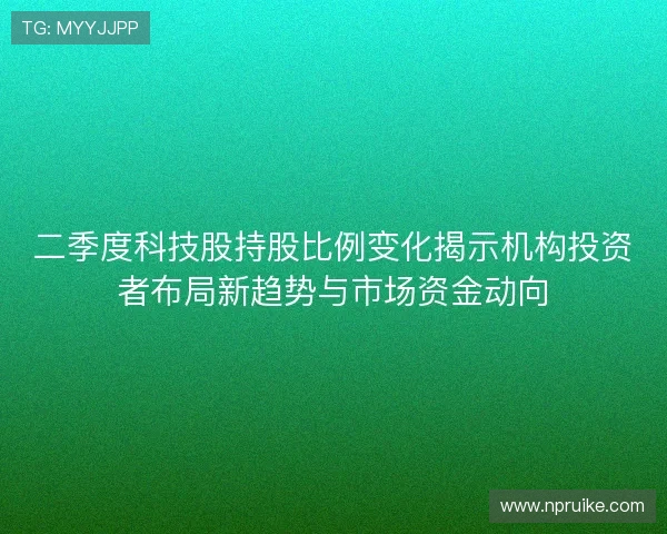 二季度科技股持股比例变化揭示机构投资者布局新趋势与市场资金动向