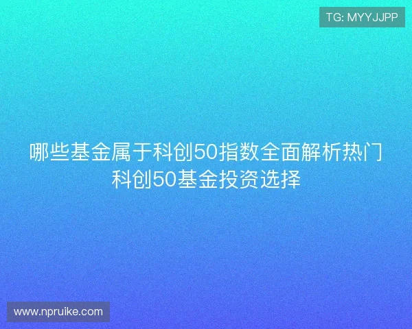 哪些基金属于科创50指数全面解析热门科创50基金投资选择